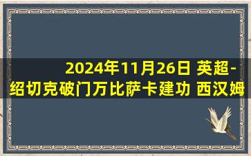 2024年11月26日 英超-绍切克破门万比萨卡建功 西汉姆客场2-0纽卡斯尔